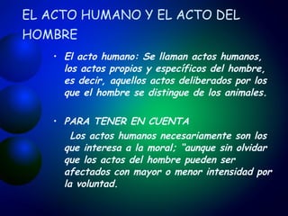 EL ACTO HUMANO Y EL ACTO DEL HOMBRE   El acto humano:  Se  llaman actos humanos, los actos propios y específicos del hombre, es decir, aquellos actos deliberados por los que el hombre se distingue de los animales. PARA TENER EN CUENTA Los actos humanos necesariamente son los que interesa a la moral; “aunque sin olvidar que los actos del hombre pueden ser afectados con mayor o menor intensidad por la voluntad.   