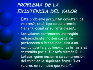 PROBLEMA DE LA EXISTENCIA DEL VALOR Este problema pregunta: ¿existen los valores?, ¿qué tipo de existencia tienen?, ¿cuál es su naturaleza?.. Los valores pertenecen una región independiente, no son cosas, no pertenecen a la realidad, sino a un mundo aparte y autónomo. Esta tesis es sostenida por el filosofo alemán R.H. Lotzse, quien encierra su comprensión del valor en la siguiente frase: “Los valores no son, sino que valen”.. 
