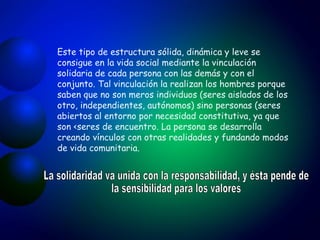 Este tipo de estructura sólida, dinámica y leve se consigue en la vida social mediante la vinculación solidaria de cada persona con las demás y con el conjunto. Tal vinculación la realizan los hombres porque saben que no son meros individuos (seres aislados de los otro, independientes, autónomos) sino personas (seres abiertos al entorno por necesidad constitutiva, ya que son <seres de encuentro. La persona se desarrolla creando vínculos con otras realidades y fundando modos de vida comunitaria. La solidaridad va unida con la responsabilidad, y ésta pende de la sensibilidad para los valores 