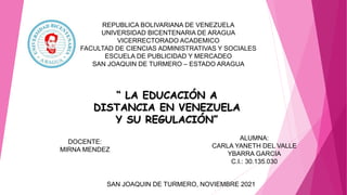 REPUBLICA BOLIVARIANA DE VENEZUELA
UNIVERSIDAD BICENTENARIA DE ARAGUA
VICERRECTORADO ACADEMICO
FACULTAD DE CIENCIAS ADMINISTRATIVAS Y SOCIALES
ESCUELA DE PUBLICIDAD Y MERCADEO
SAN JOAQUIN DE TURMERO – ESTADO ARAGUA
DOCENTE:
MIRNA MENDEZ
ALUMNA:
CARLA YANETH DEL VALLE
YBARRA GARCIA
C.I.: 30.135.030
SAN JOAQUIN DE TURMERO, NOVIEMBRE 2021
“ LA EDUCACIÓN A
DISTANCIA EN VENEZUELA
Y SU REGULACIÓN”
 