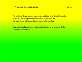 Programa Etnomatemática No se trata de proponer otra epistemología sino de entender la aventura de la especie humana en la búsqueda del conocimiento y la adopción de comportamientos. La postura del programa es coincidente con la propuesta de la transdisciplinariedad. volver 
