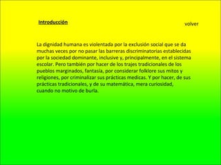 Introducción La dignidad humana es violentada por la exclusión social que se da muchas veces por no pasar las barreras discriminatorias establecidas por la sociedad dominante, inclusive y, principalmente, en el sistema escolar. Pero también por hacer de los trajes tradicionales de los pueblos marginados, fantasía, por considerar folklore sus mitos y religiones, por criminalizar sus prácticas medicas. Y por hacer, de sus prácticas tradicionales, y de su matemática, mera curiosidad, cuando no motivo de burla. volver 
