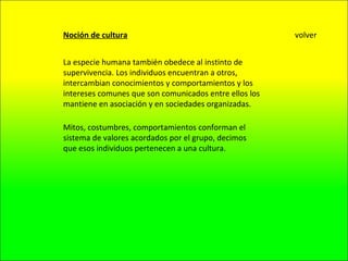 Noción de cultura La especie humana también obedece al instinto de supervivencia. Los individuos encuentran a otros, intercambian conocimientos y comportamientos y los intereses comunes que son comunicados entre ellos los mantiene en asociación y en sociedades organizadas. Mitos, costumbres, comportamientos conforman el sistema de valores acordados por el grupo, decimos que esos individuos pertenecen a una cultura. volver 