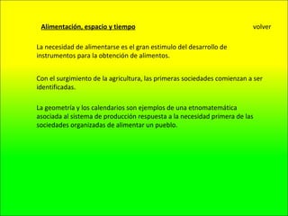 Alimentación, espacio y tiempo La necesidad de alimentarse es el gran estimulo del desarrollo de instrumentos para la obtención de alimentos. Con el surgimiento de la agricultura, las primeras sociedades comienzan a ser identificadas. La geometría y los calendarios son ejemplos de una etnomatemática asociada al sistema de producción respuesta a la necesidad primera de las sociedades organizadas de alimentar un pueblo. volver 