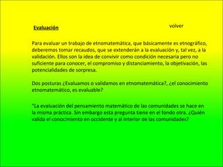 Para evaluar un trabajo de etnomatemática, que básicamente es etnográfico, deberemos tomar recaudos, que se extenderán a la evaluación y, tal vez, a la validación. Ellos son la idea de convivir como condición necesaria pero no suficiente para conocer, el compromiso y distanciamiento, la objetivación, las potencialidades de sorpresa. Evaluación Dos posturas ¿Evaluamos o validamos en etnomatemática?, ¿el conocimiento etnomatemático, es evaluable?  “ La evaluación del pensamiento matemático de las comunidades se hace en la misma práctica. Sin embargo esta pregunta tiene en el fondo otra. ¿Quién valida el conocimiento en occidente y al interior de las comunidades? volver 