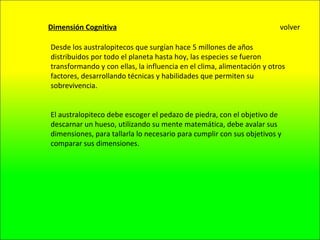 Dimensión Cognitiva Desde los australopitecos que surgían hace 5 millones de años distribuidos por todo el planeta hasta hoy, las especies se fueron transformando y con ellas, la influencia en el clima, alimentación y otros factores, desarrollando técnicas y habilidades que permiten su sobrevivencia. El australopiteco debe escoger el pedazo de piedra, con el objetivo de descarnar un hueso, utilizando su mente matemática, debe avalar sus dimensiones, para tallarla lo necesario para cumplir con sus objetivos y comparar sus dimensiones. volver 