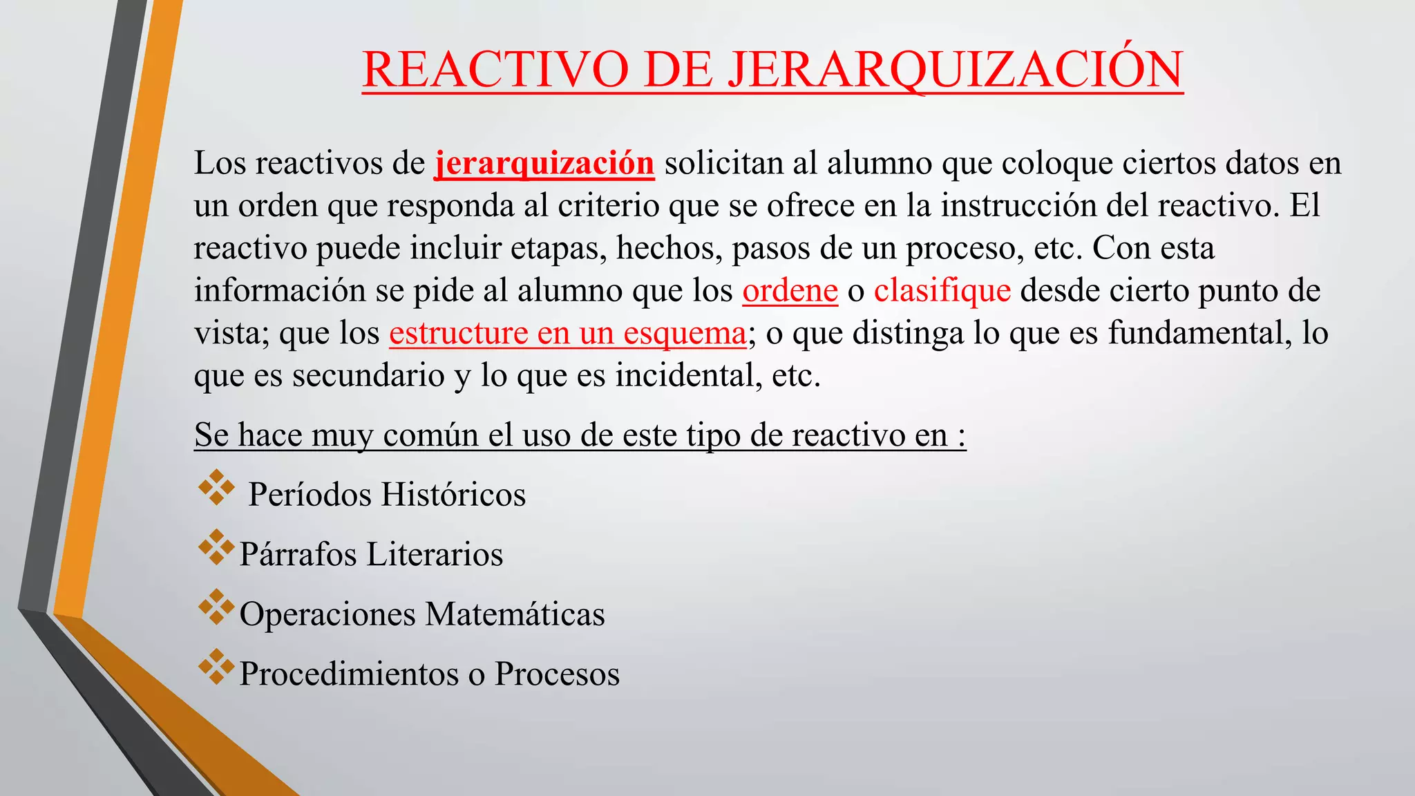REACTIVO DE JERARQUIZACIÓN
Los reactivos de jerarquización solicitan al alumno que coloque ciertos datos en
un orden que responda al criterio que se ofrece en la instrucción del reactivo. El
reactivo puede incluir etapas, hechos, pasos de un proceso, etc. Con esta
información se pide al alumno que los ordene o clasifique desde cierto punto de
vista; que los estructure en un esquema; o que distinga lo que es fundamental, lo
que es secundario y lo que es incidental, etc.
Se hace muy común el uso de este tipo de reactivo en :
 Períodos Históricos
Párrafos Literarios
Operaciones Matemáticas
Procedimientos o Procesos
 