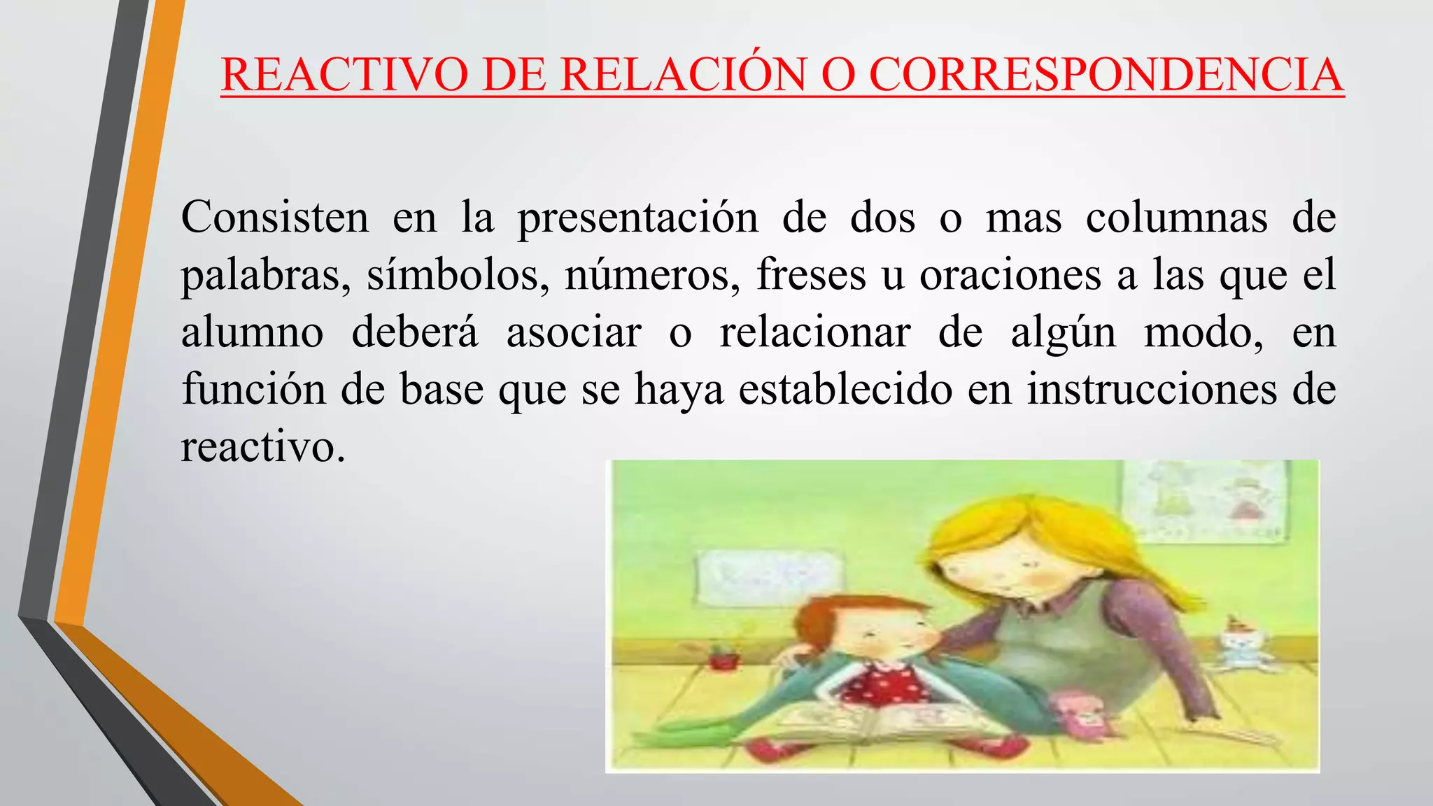 REACTIVO DE RELACIÓN O CORRESPONDENCIA
Consisten en la presentación de dos o mas columnas de
palabras, símbolos, números, freses u oraciones a las que el
alumno deberá asociar o relacionar de algún modo, en
función de base que se haya establecido en instrucciones de
reactivo.
 