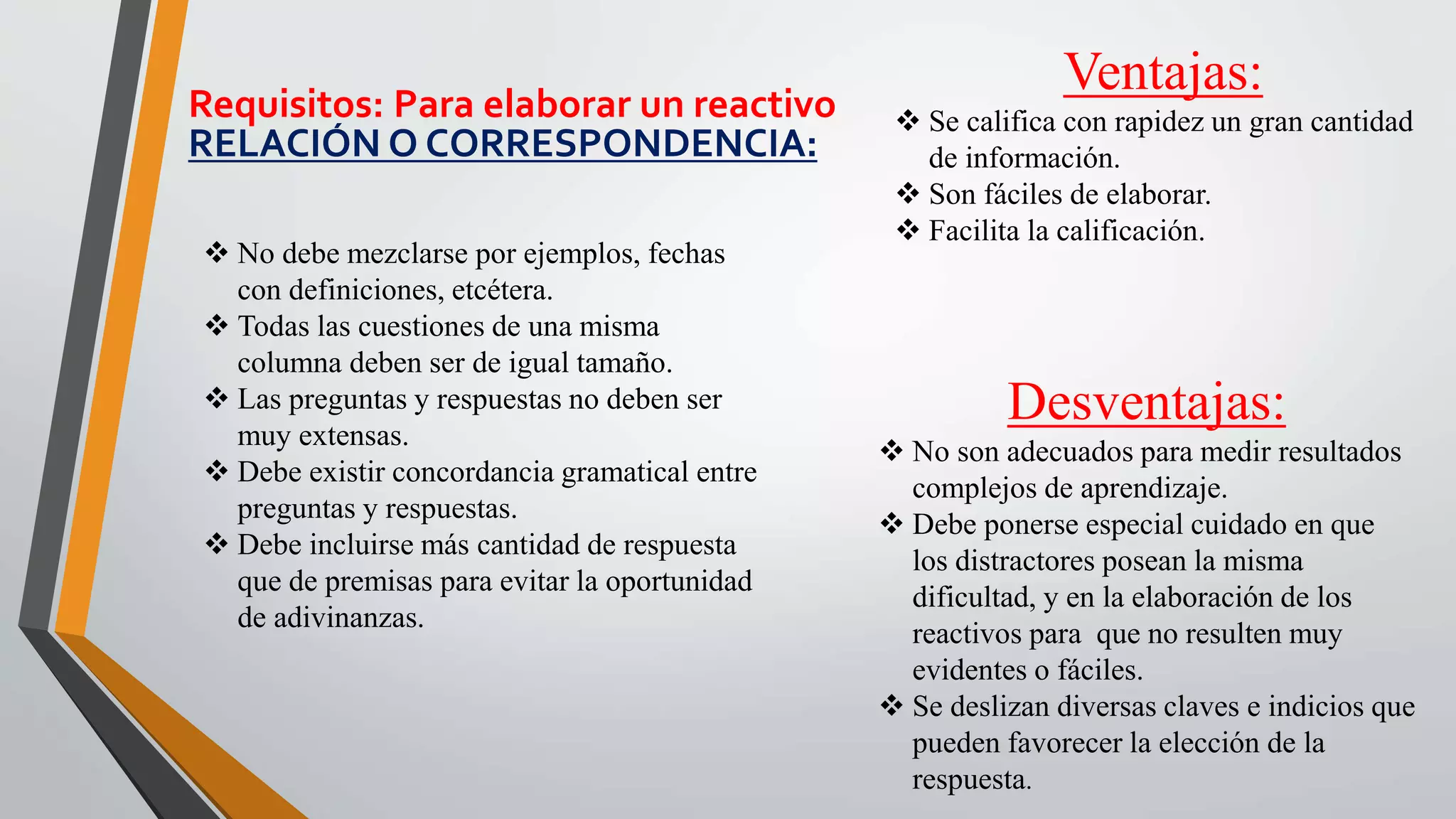 Ventajas:
 Se califica con rapidez un gran cantidad
de información.
 Son fáciles de elaborar.
 Facilita la calificación.
Desventajas:
 No son adecuados para medir resultados
complejos de aprendizaje.
 Debe ponerse especial cuidado en que
los distractores posean la misma
dificultad, y en la elaboración de los
reactivos para que no resulten muy
evidentes o fáciles.
 Se deslizan diversas claves e indicios que
pueden favorecer la elección de la
respuesta.
Requisitos: Para elaborar un reactivo
RELACIÓN O CORRESPONDENCIA:
 No debe mezclarse por ejemplos, fechas
con definiciones, etcétera.
 Todas las cuestiones de una misma
columna deben ser de igual tamaño.
 Las preguntas y respuestas no deben ser
muy extensas.
 Debe existir concordancia gramatical entre
preguntas y respuestas.
 Debe incluirse más cantidad de respuesta
que de premisas para evitar la oportunidad
de adivinanzas.
 