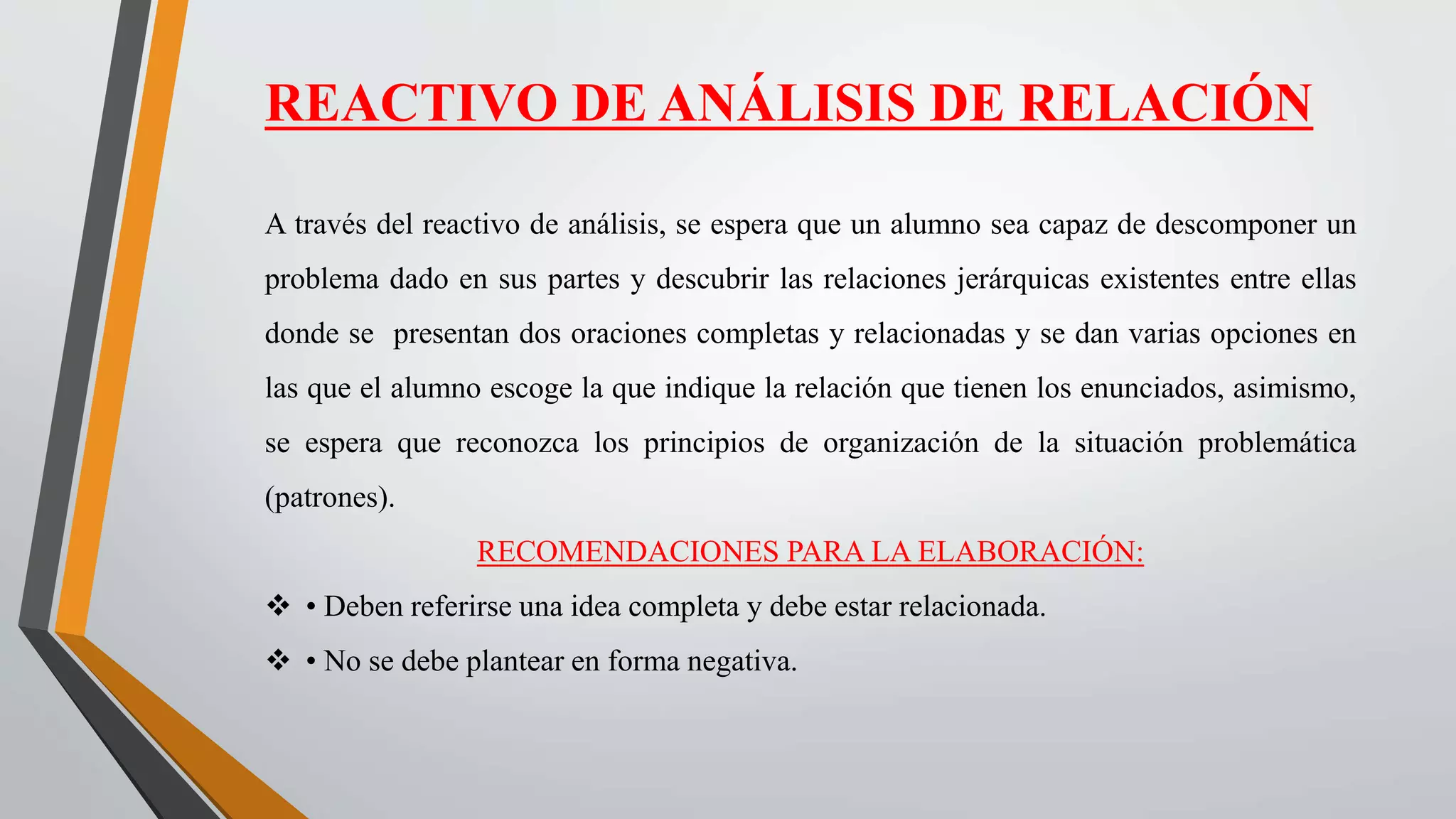 REACTIVO DE ANÁLISIS DE RELACIÓN
A través del reactivo de análisis, se espera que un alumno sea capaz de descomponer un
problema dado en sus partes y descubrir las relaciones jerárquicas existentes entre ellas
donde se presentan dos oraciones completas y relacionadas y se dan varias opciones en
las que el alumno escoge la que indique la relación que tienen los enunciados, asimismo,
se espera que reconozca los principios de organización de la situación problemática
(patrones).
RECOMENDACIONES PARA LA ELABORACIÓN:
 • Deben referirse una idea completa y debe estar relacionada.
 • No se debe plantear en forma negativa.
 