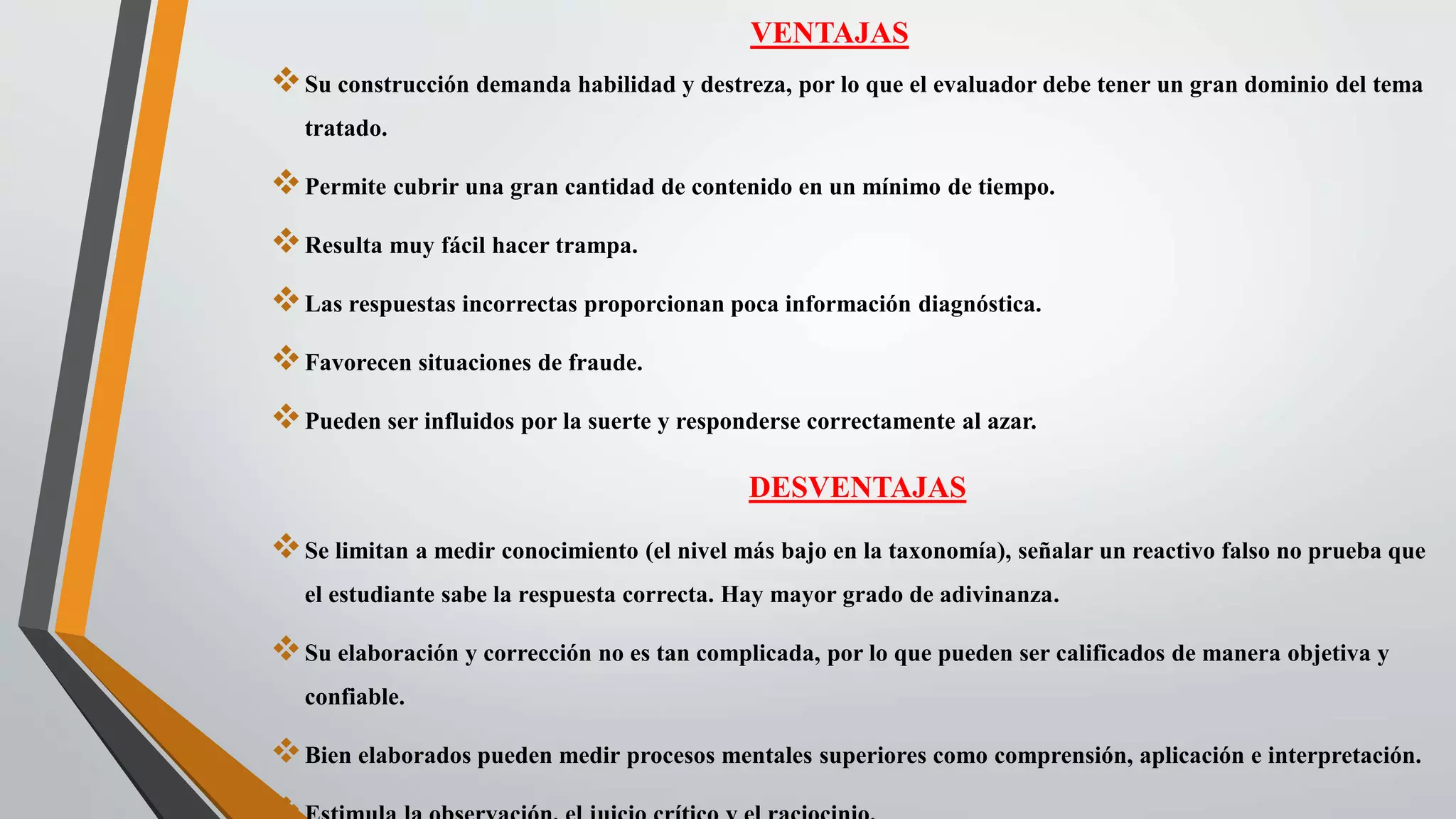 VENTAJAS
Su construcción demanda habilidad y destreza, por lo que el evaluador debe tener un gran dominio del tema
tratado.
Permite cubrir una gran cantidad de contenido en un mínimo de tiempo.
Resulta muy fácil hacer trampa.
Las respuestas incorrectas proporcionan poca información diagnóstica.
Favorecen situaciones de fraude.
Pueden ser influidos por la suerte y responderse correctamente al azar.
DESVENTAJAS
Se limitan a medir conocimiento (el nivel más bajo en la taxonomía), señalar un reactivo falso no prueba que
el estudiante sabe la respuesta correcta. Hay mayor grado de adivinanza.
Su elaboración y corrección no es tan complicada, por lo que pueden ser calificados de manera objetiva y
confiable.
Bien elaborados pueden medir procesos mentales superiores como comprensión, aplicación e interpretación.
 