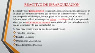 REACTIVO DE JERARQUIZACIÓN
Los reactivos de jerarquización solicitan al alumno que coloque ciertos datos en
un orden que responda al criterio que se ofrece en la instrucción del reactivo. El
reactivo puede incluir etapas, hechos, pasos de un proceso, etc. Con esta
información se pide al alumno que los ordene o clasifique desde cierto punto de
vista; que los estructure en un esquema; o que distinga lo que es fundamental, lo
que es secundario y lo que es incidental, etc.
Se hace muy común el uso de este tipo de reactivo en :
 Períodos Históricos
Párrafos Literarios
Operaciones Matemáticas
Procedimientos o Procesos
 