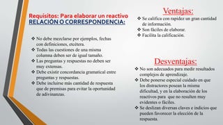 Ventajas:
 Se califica con rapidez un gran cantidad
de información.
 Son fáciles de elaborar.
 Facilita la calificación.
Desventajas:
 No son adecuados para medir resultados
complejos de aprendizaje.
 Debe ponerse especial cuidado en que
los distractores posean la misma
dificultad, y en la elaboración de los
reactivos para que no resulten muy
evidentes o fáciles.
 Se deslizan diversas claves e indicios que
pueden favorecer la elección de la
respuesta.
Requisitos: Para elaborar un reactivo
RELACIÓN O CORRESPONDENCIA:
 No debe mezclarse por ejemplos, fechas
con definiciones, etcétera.
 Todas las cuestiones de una misma
columna deben ser de igual tamaño.
 Las preguntas y respuestas no deben ser
muy extensas.
 Debe existir concordancia gramatical entre
preguntas y respuestas.
 Debe incluirse más cantidad de respuesta
que de premisas para evitar la oportunidad
de adivinanzas.
 