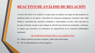 REACTIVO DE ANÁLISIS DE RELACIÓN
A través del reactivo de análisis, se espera que un alumno sea capaz de descomponer un
problema dado en sus partes y descubrir las relaciones jerárquicas existentes entre ellas
donde se presentan dos oraciones completas y relacionadas y se dan varias opciones en
las que el alumno escoge la que indique la relación que tienen los enunciados, asimismo,
se espera que reconozca los principios de organización de la situación problemática
(patrones).
RECOMENDACIONES PARA LA ELABORACIÓN:
 • Deben referirse una idea completa y debe estar relacionada.
 • No se debe plantear en forma negativa.
 