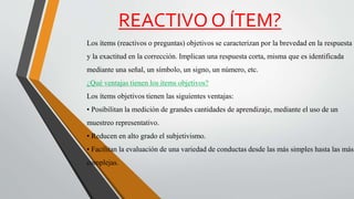 REACTIVO O ÍTEM?
Los ítems (reactivos o preguntas) objetivos se caracterizan por la brevedad en la respuesta
y la exactitud en la corrección. Implican una respuesta corta, misma que es identificada
mediante una señal, un símbolo, un signo, un número, etc.
¿Qué ventajas tienen los ítems objetivos?
Los ítems objetivos tienen las siguientes ventajas:
• Posibilitan la medición de grandes cantidades de aprendizaje, mediante el uso de un
muestreo representativo.
• Reducen en alto grado el subjetivismo.
• Facilitan la evaluación de una variedad de conductas desde las más simples hasta las más
complejas.
 