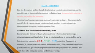 FALSO - VERDADERO
Este tipo de reactivo, también llamado de alternativas constantes, consiste en una oración
expositiva que el alumno debe juzgar como verdadera o falsa. Su característica principal es
que sólo son posibles dos respuestas.
Al contrario de lo que popularmente se cree, el reactivo de verdadero – falso es uno de los
más difíciles de elaborar, porque requiere un juicio absoluto: el enunciado debe ser
indudablemente verdadero o indiscutiblemente falso.
Variantes más conocidas del verdadero y falso.
Las variantes del ítem de verdadero y falso están muy relacionadas a la simbología o
nomenclatura que se utiliza a la hora de que el estudiante plasme su respuesta, bien sea la
frase correcto o incorrecto; C y F - V y F - + y 0, entre otras. En cuanto a su
estructura, la variante más conocida es el denominado cierto y falso controlado o verdadero
y false controlado, que consiste en presentar un enunciado que contiene una palabra o frase
que lo hace falso para que el alumno la identifique y corrija.
 