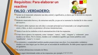 Requisitos: Para elaborar un
reactivo
FALSO -VERDADERO:
Incluir en el enunciado solamente una idea central y significativa, es decir, que la decisión no dependa
de un detalle trivial.
Redactar enunciados breves y de estructura sencilla, ya que así se aumenta la claridad de la idea central
del reactivo.
El reactivo debe expresar una sola idea o concepto principal en el enunciado y ser categóricamente
cierto o falso, es decir, no prestarse a diversas interpretaciones.
Variar el uso de los símbolos evita la automatización al dar las respuestas.
Evitar claves ajenas a la respuesta, como ‘siempre’, ‘nunca’, ‘todo’, ‘ninguno’ y ‘solamente’, pues
tienden a ser falsos. Por lo mismo, tienden a ser verdaderos aquéllos que tienen palabras como
‘usualmente’, ‘acaso’ y ‘a veces’.
La extensión y complejidad también pueden proporcionar una clave. Los enunciados verdaderos
tienden a ser más largos que los falsos por su necesidad de modificarlos. Se debe poner especial cuidado
en igualarlos.
No incluir afirmaciones textuales de libros.
Evitar seguir determinado orden en las respuestas; por ejemplo: F F V V F F.
F V
 