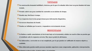 VENTAJAS
Su construcción demanda habilidad y destreza, por lo que el evaluador debe tener un gran dominio del tema
tratado.
Permite cubrir una gran cantidad de contenido en un mínimo de tiempo.
Resulta muy fácil hacer trampa.
Las respuestas incorrectas proporcionan poca información diagnóstica.
Favorecen situaciones de fraude.
Pueden ser influidos por la suerte y responderse correctamente al azar.
DESVENTAJAS
Se limitan a medir conocimiento (el nivel más bajo en la taxonomía), señalar un reactivo falso no prueba que
el estudiante sabe la respuesta correcta. Hay mayor grado de adivinanza.
Su elaboración y corrección no es tan complicada, por lo que pueden ser calificados de manera objetiva y
confiable.
Bien elaborados pueden medir procesos mentales superiores como comprensión, aplicación e interpretación.
 