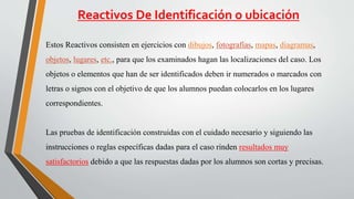 Reactivos De Identificación o ubicación
Estos Reactivos consisten en ejercicios con dibujos, fotografías, mapas, diagramas,
objetos, lugares, etc., para que los examinados hagan las localizaciones del caso. Los
objetos o elementos que han de ser identificados deben ir numerados o marcados con
letras o signos con el objetivo de que los alumnos puedan colocarlos en los lugares
correspondientes.
Las pruebas de identificación construidas con el cuidado necesario y siguiendo las
instrucciones o reglas específicas dadas para el caso rinden resultados muy
satisfactorios debido a que las respuestas dadas por los alumnos son cortas y precisas.
 