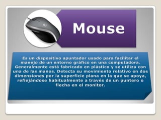 Es un dispositivo apuntador usado para facilitar el manejo de un entorno gráfico en una computadora. Generalmente está fabricado en plástico y se utiliza con una de las manos. Detecta su movimiento relativo en dos dimensiones por la superficie plana en la que se apoya, reflejándose habitualmente a través de un puntero o flecha en el monitor.