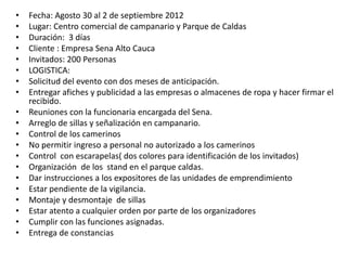 • Fecha: Agosto 30 al 2 de septiembre 2012
• Lugar: Centro comercial de campanario y Parque de Caldas
• Duración: 3 días
• Cliente : Empresa Sena Alto Cauca
• Invitados: 200 Personas
• LOGISTICA:
• Solicitud del evento con dos meses de anticipación.
• Entregar afiches y publicidad a las empresas o almacenes de ropa y hacer firmar el
recibido.
• Reuniones con la funcionaria encargada del Sena.
• Arreglo de sillas y señalización en campanario.
• Control de los camerinos
• No permitir ingreso a personal no autorizado a los camerinos
• Control con escarapelas( dos colores para identificación de los invitados)
• Organización de los stand en el parque caldas.
• Dar instrucciones a los expositores de las unidades de emprendimiento
• Estar pendiente de la vigilancia.
• Montaje y desmontaje de sillas
• Estar atento a cualquier orden por parte de los organizadores
• Cumplir con las funciones asignadas.
• Entrega de constancias
 