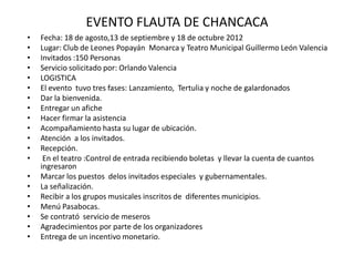 EVENTO FLAUTA DE CHANCACA
• Fecha: 18 de agosto,13 de septiembre y 18 de octubre 2012
• Lugar: Club de Leones Popayán Monarca y Teatro Municipal Guillermo León Valencia
• Invitados :150 Personas
• Servicio solicitado por: Orlando Valencia
• LOGISTICA
• El evento tuvo tres fases: Lanzamiento, Tertulia y noche de galardonados
• Dar la bienvenida.
• Entregar un afiche
• Hacer firmar la asistencia
• Acompañamiento hasta su lugar de ubicación.
• Atención a los invitados.
• Recepción.
• En el teatro :Control de entrada recibiendo boletas y llevar la cuenta de cuantos
ingresaron
• Marcar los puestos delos invitados especiales y gubernamentales.
• La señalización.
• Recibir a los grupos musicales inscritos de diferentes municipios.
• Menú Pasabocas.
• Se contrató servicio de meseros
• Agradecimientos por parte de los organizadores
• Entrega de un incentivo monetario.
 