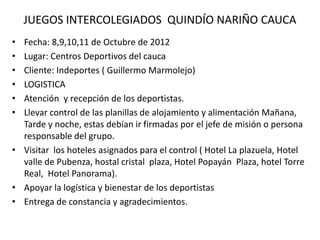 JUEGOS INTERCOLEGIADOS QUINDÍO NARIÑO CAUCA
• Fecha: 8,9,10,11 de Octubre de 2012
• Lugar: Centros Deportivos del cauca
• Cliente: Indeportes ( Guillermo Marmolejo)
• LOGISTICA
• Atención y recepción de los deportistas.
• Llevar control de las planillas de alojamiento y alimentación Mañana,
Tarde y noche, estas debían ir firmadas por el jefe de misión o persona
responsable del grupo.
• Visitar los hoteles asignados para el control ( Hotel La plazuela, Hotel
valle de Pubenza, hostal cristal plaza, Hotel Popayán Plaza, hotel Torre
Real, Hotel Panorama).
• Apoyar la logística y bienestar de los deportistas
• Entrega de constancia y agradecimientos.
 