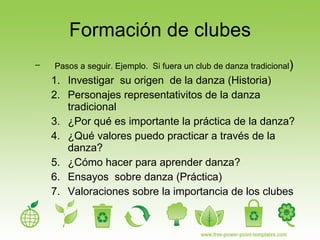 Formación de clubes Pasos a seguir. Ejemplo.  Si fuera un club de danza tradicional ) Investigar  su origen  de la danza (Historia) Personajes representativitos de la danza tradicional ¿Por qué es importante la práctica de la danza?  ¿Qué valores puedo practicar a través de la danza? ¿Cómo hacer para aprender danza? Ensayos  sobre danza (Práctica) Valoraciones sobre la importancia de los clubes 
