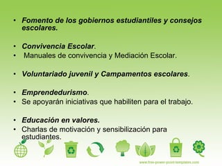 Fomento de los gobiernos estudiantiles y consejos escolares. Convivencia Escolar . Manuales de convivencia y Mediación Escolar. Voluntariado juvenil y Campamentos escolares . Emprendedurismo .  Se apoyarán iniciativas que habiliten para el trabajo. Educación en valores.  Charlas de motivación y sensibilización para estudiantes. 