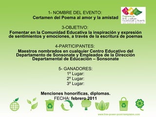1- NOMBRE DEL EVENTO:  Certamen del Poema al amor y la amistad 3-OBJETIVO:  Fomentar en la Comunidad Educativa la inspiración y expresión de sentimientos y emociones, a través de la escritura de poemas 4-PARTICIPANTES:  Maestros nombrados en cualquier Centro Educativo del Departamento de Sonsonate y Empleados de la Dirección Departamental de Educación – Sonsonate 5- GANADORES: 1º Lugar: 2º Lugar: 3º Lugar: Menciones honoríficas, diplomas. FECHA:  febrero 2011 