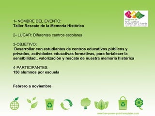 1- NOMBRE DEL EVENTO: Taller Rescate de la Memoria Histórica 2- LUGAR: Diferentes centros escolares 3-OBJETIVO:  Desarrollar con estudiantes de centros educativos públicos y  privados, actividades educativas formativas, para fortalecer la sensibilidad., valorización y rescate de nuestra memoria histórica 4-PARTICIPANTES:  150 alumnos por escuela Febrero a noviembre 