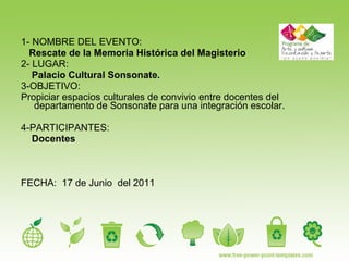 1- NOMBRE DEL EVENTO: Rescate de la Memoria Histórica del Magisterio 2- LUGAR: Palacio Cultural Sonsonate. 3-OBJETIVO:  Propiciar espacios culturales de convivio entre docentes del departamento de Sonsonate para una integración escolar. 4-PARTICIPANTES: Docentes FECHA:  17 de Junio  del 2011 