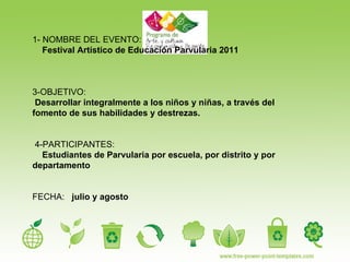 1- NOMBRE DEL EVENTO: Festival Artístico de Educación Parvularia 2011 3-OBJETIVO:  Desarrollar integralmente a los niños y niñas, a través del fomento de sus habilidades y destrezas.  4-PARTICIPANTES: Estudiantes de Parvularia por escuela, por distrito y por departamento  FECHA:  julio y agosto 