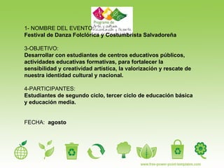 1- NOMBRE DEL EVENTO:  Festival de Danza Folclórica y Costumbrista Salvadoreña   3-OBJETIVO:   Desarrollar con estudiantes de centros educativos públicos, actividades educativas formativas, para fortalecer la sensibilidad y creatividad artística, la valorización y rescate de nuestra identidad cultural y nacional. 4-PARTICIPANTES:  Estudiantes de segundo ciclo, tercer ciclo de educación básica y educación media. FECHA:  agosto  