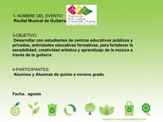 1- NOMBRE DEL EVENTO: Recital Musical de Guitarra. 3-OBJETIVO:   Desarrollar con estudiantes de centros educativos públicos y  privados, actividades educativas formativas, para fortalecer la sensibilidad, creatividad artística y aprendizaje de la música a través de la guitarra.  4-PARTICIPANTES: Alumnos y Alumnas de quinto a noveno grado .   Fecha.  agosto  