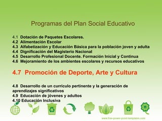 Programas del Plan Social Educativo 4.1  Dotaci ó n de Paquetes Escolares. 4.2  Alimentación Escolar 4.3  Alfabetización y Educación Básica para la población joven y adulta 4.4  Dignificación del Magisterio Nacional 4.5  Desarrollo Profesional Docente. Formación Inicial y Continua 4.6  Mejoramiento de los ambientes escolares y recursos educativos 4.7  Promoción de Deporte, Arte y Cultura 4.8  Desarrollo de un currículo pertinente y la generación de aprendizajes significativos 4.9  Educación de jóvenes y adultos 4.10 Educación Inclusiva 