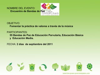 NOMBRE DEL EVENTO: Encuentro de Bandas de Paz  OBJETIVO:  Fomentar la práctica de valores a través de la música PARTICIPANTES:   55 Bandas de Paz de Educación Parvularia, Educación Básica y  Educación Media. FECHA:  2 días  de septiembre del 2011 