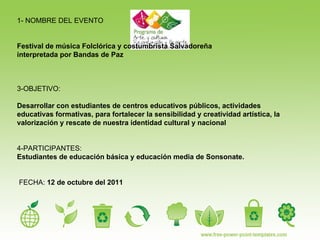 1- NOMBRE DEL EVENTO Festival de música Folclórica y costumbrista Salvadoreña  interpretada por Bandas de Paz  3-OBJETIVO:  Desarrollar con estudiantes de centros educativos públicos, actividades educativas formativas, para fortalecer la sensibilidad y creatividad artística, la valorización y rescate de nuestra identidad cultural y nacional 4-PARTICIPANTES:  Estudiantes de educación básica y educación media de Sonsonate. FECHA:  12 de octubre del 2011 