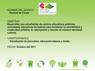 NOMBRE DEL EVENTO: Festival de Coros OBJETIVO:   Desarrollar con estudiantes de centros educativos públicos, actividades educativas formativas para fortalecer la sensibilidad y creatividad artística, la valorización y rescate de nuestra identidad cultural. 4-PARTICIPANTES:  Estudiantes de parvularia, educación básica y media. FECHA:  Octubre del 2011 