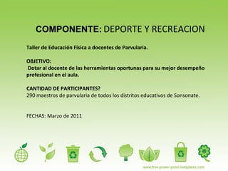 COMPONENTE:   DEPORTE Y RECREACION Taller de Educación Física a docentes de Parvularia. OBJETIVO: Dotar al docente de las herramientas oportunas para su mejor desempeño profesional en el aula. CANTIDAD DE PARTICIPANTES?  290 maestros de parvularia de todos los distritos educativos de Sonsonate. FECHAS: Marzo de 2011 