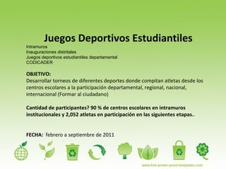 Juegos Deportivos Estudiantiles Intramuros Inauguraciones distritales  Juegos deportivos estudiantiles departamental CODICADER OBJETIVO:  Desarrollar torneos de diferentes deportes donde compitan atletas desde los centros escolares a la participación departamental, regional, nacional, internacional (Formar al ciudadano) Cantidad de participantes? 90 % de centros escolares en intramuros institucionales y 2,052 atletas en participación en las siguientes etapas. . FECHA:   febrero a septiembre de 2011  
