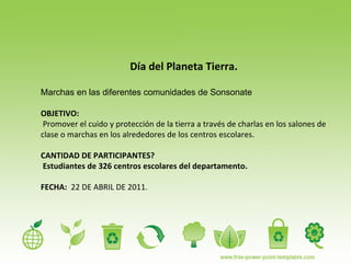 Día del Planeta Tierra. Marchas en las diferentes comunidades de Sonsonate OBJETIVO: Promover el cuido y protección de la tierra a través de charlas en los salones de clase o marchas en los alrededores de los centros escolares. CANTIDAD DE PARTICIPANTES?  Estudiantes de 326 centros escolares del departamento. FECHA:   22 DE ABRIL DE 2011.  