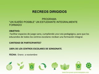 RECREOS DIRIGIDOS PROGRAMA  “ UN SUEÑO POSIBLE” UN ESTUDIANTE INTEGRALMENTE FORMADO OBJETIVO: Facilitar espacios de juego sano, cumpliendo una ruta pedagógica, para que los educandos de todos los centros escolares reciban una formación integral. CANTIDAD DE PARTICIPANTES?  100% DE LOS CENTROS ESCOLARES DE SONSONATE . FECHA:   Enero  a noviembre 