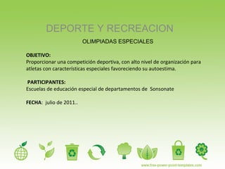 DEPORTE Y RECREACION OLIMPIADAS ESPECIALES OBJETIVO:  Proporcionar una competición deportiva, con alto nivel de organización para atletas con características especiales favoreciendo su autoestima. PARTICIPANTES:  Escuelas de educación especial de departamentos de  Sonsonate FECHA :  julio de 2011..  