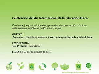 Celebración del día Internacional de la Educación Física. Caminata, juegos tradicionales, gimnasias de construcción, rítmicas, salta cuerdas, aeróbicas, balón mano,  otros OBJETIVO: Fomentar el convivio de valores a través de la a práctica de la actividad física. PARTICIPANTES: Los 15 distritos educativos FECHA : del 03 al 7 de octubre de 2011. 