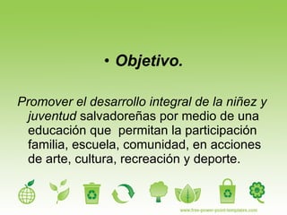 Objetivo. Promover el desarrollo integral de la niñez y juventud  salvadoreñas por medio de una  educación que  permitan la participación familia, escuela, comunidad, en acciones de arte, cultura, recreación y deporte. 