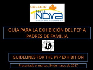 GUÍA PARA LA EXHIBICIÓN DEL PEP A
PADRES DE FAMILIA
GUIDELINES FOR THE PYP EXHIBITION
Presentado el martes, 24 de marzo de 2017
 