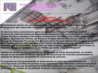 Resumen ANALISIS DE FALLAS ESTRUCTURALES El fundamento técnico de esta presentación está basado en el Análisis de Fallas Estructurales que repercuten en la Construcción del Elemento. Se dará una breve presentación sobre los Mecanismo, Modos, Parámetros Críticos y Criterios de Falla frecuentes en elementos estructurales, así como también las Fallas bajo Cargas Estáticas referidas a las Fallas de Materiales Dúctiles y a las Fallas de Materiales Frágiles, siguiendo las Teorías, del Esfuerzo Cortante Máximo (Teoría de Tresca),  de la Energía de Distorsión (Teoría de Von Misses) y de la Fricción Interna (Teoría de Coulomb-Mohr Dúctil) para las fallas dúctiles y las Teorías del Máximo Esfuerzo Normal (Teoría de Rankine) y de Coulomb-Mohr  Frágil para las fallas frágiles. Otra acciones, de la cuales se hablarán en esta presentación son las “Fallas por Corte y Tensión Diagonal”. Además de incluir en esta presentación  de Análisis de Fallas Estructurales, el variable tiempo en los métodos de diseño mecánico de estructuras de concreto, presentando un ejemplo de diseño por durabilidad de estructuras de concreto.  El propósito de esta presentación es básicamente el reunir los conocimientos de investigaciones en fallas frecuentes en las estructuras bajo diferentes criterios incluyendo  el tema de  Diseño por durabilidad de materiales publicado a la fecha y transferirlos para desarrollar un ‘modelo de durabilidad’ al diseño estructural de concreto.  INSTITUTO UNIVERSITARIO POLITECNICO SANTIAGO MARIÑO EXTENSION GUAYANA 