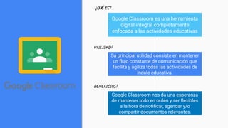 Google Classroom es una herramienta
digital integral completamente
enfocada a las actividades educativas
Su principal utilidad consiste en mantener
un ﬂujo constante de comunicación que
facilita y agiliza todas las actividades de
índole educativa.
Google Classroom nos da una esperanza
de mantener todo en orden y ser ﬂexibles
a la hora de notiﬁcar, agendar y/o
compartir documentos relevantes.
¿QUÉ ES?
UTILIDAD?
BENEFICIOS?
 