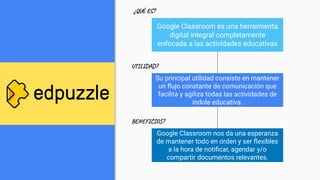Google Classroom es una herramienta
digital integral completamente
enfocada a las actividades educativas
Su principal utilidad consiste en mantener
un ﬂujo constante de comunicación que
facilita y agiliza todas las actividades de
índole educativa.
Google Classroom nos da una esperanza
de mantener todo en orden y ser ﬂexibles
a la hora de notiﬁcar, agendar y/o
compartir documentos relevantes.
¿QUÉ ES?
UTILIDAD?
BENEFICIOS?
 